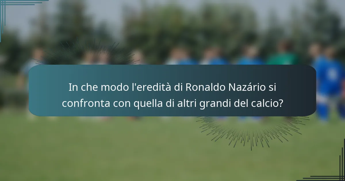 In che modo l'eredità di Ronaldo Nazário si confronta con quella di altri grandi del calcio?